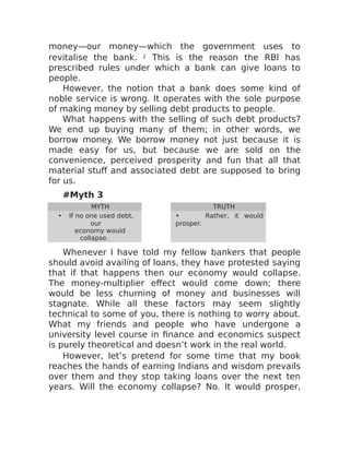 money—our money—which the government uses to
revitalise the bank. 2 This is the reason the RBI has
prescribed rules under which a bank can give loans to
people.
However, the notion that a bank does some kind of
noble service is wrong. It operates with the sole purpose
of making money by selling debt products to people.
What happens with the selling of such debt products?
We end up buying many of them; in other words, we
borrow money. We borrow money not just because it is
made easy for us, but because we are sold on the
convenience, perceived prosperity and fun that all that
material stuff and associated debt are supposed to bring
for us.
#Myth 3
MYTH TRUTH
• If no one used debt,
our
economy would
collapse.
• Rather, it would
prosper.
Whenever I have told my fellow bankers that people
should avoid availing of loans, they have protested saying
that if that happens then our economy would collapse.
The money-multiplier effect would come down; there
would be less churning of money and businesses will
stagnate. While all these factors may seem slightly
technical to some of you, there is nothing to worry about.
What my friends and people who have undergone a
university level course in finance and economics suspect
is purely theoretical and doesn’t work in the real world.
However, let’s pretend for some time that my book
reaches the hands of earning Indians and wisdom prevails
over them and they stop taking loans over the next ten
years. Will the economy collapse? No. It would prosper,
 