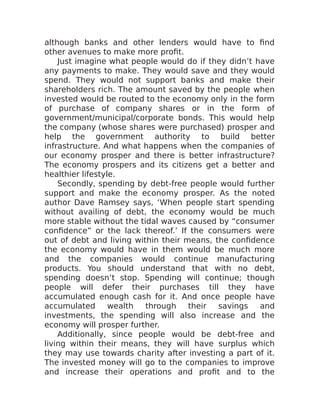 although banks and other lenders would have to find
other avenues to make more profit.
Just imagine what people would do if they didn’t have
any payments to make. They would save and they would
spend. They would not support banks and make their
shareholders rich. The amount saved by the people when
invested would be routed to the economy only in the form
of purchase of company shares or in the form of
government/municipal/corporate bonds. This would help
the company (whose shares were purchased) prosper and
help the government authority to build better
infrastructure. And what happens when the companies of
our economy prosper and there is better infrastructure?
The economy prospers and its citizens get a better and
healthier lifestyle.
Secondly, spending by debt-free people would further
support and make the economy prosper. As the noted
author Dave Ramsey says, ‘When people start spending
without availing of debt, the economy would be much
more stable without the tidal waves caused by “consumer
confidence” or the lack thereof.’ If the consumers were
out of debt and living within their means, the confidence
the economy would have in them would be much more
and the companies would continue manufacturing
products. You should understand that with no debt,
spending doesn’t stop. Spending will continue; though
people will defer their purchases till they have
accumulated enough cash for it. And once people have
accumulated wealth through their savings and
investments, the spending will also increase and the
economy will prosper further.
Additionally, since people would be debt-free and
living within their means, they will have surplus which
they may use towards charity after investing a part of it.
The invested money will go to the companies to improve
and increase their operations and profit and to the
 
