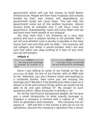 government which will use the money to build better
infrastructure. People will then have hospitals and schools
funded by their own money and dependency on
government funds will come down. This will help the
government come out of the welfare business, reduce
various kinds of subsidies and it will focus more on
governance. Subsequently, taxes will come down and we
will have even more wealth at our disposal.
You may think that I am throwing up a very rosy
picture and such a utopian society is not possible. Well, I
am not sure whether such a society is possible in the near
future, but I am sure that with no debt, 3 the economy will
not collapse, but rather it would prosper. And I am also
sure that when you stop availing of a loan of any kind,
you too will prosper.
#Myth 4
MYTH TRUTH
• We should take advantage
of leverage by availing of a
loan.
• Leverage brings considerable
risk and reduces all its advantages.
Once I was talking to some of my friends on the dis
advantages of debt. So one of my friends, with an MBA said
to me, ‘Abhishek, you are a finance major and working as
a corporate banker. How come you are missing the
leverage part? Wouldn’t it be beneficial to take a loan as it
allows us to do and achieve things which we would not be
able to do and gain without it?’ My answer to such
questions which I often encounter is strictly a ‘no’.
For all the non-finance background people, let me give
you a small introduction to what exactly leverage is.
Suppose a company is formed with a capital of ` 100
from its promoters and investors . The company has an
equity of ` 100 and this is the money it will use to run its
operations. Assume the company’s operation has a return
 