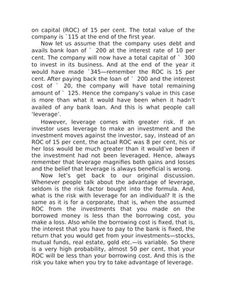 on capital (ROC) of 15 per cent. The total value of the
company is `115 at the end of the first year.
Now let us assume that the company uses debt and
avails bank loan of ` 200 at the interest rate of 10 per
cent. The company will now have a total capital of ` 300
to invest in its business. And at the end of the year it
would have made `345—remember the ROC is 15 per
cent. After paying back the loan of ` 200 and the interest
cost of ` 20, the company will have total remaining
amount of ` 125. Hence the company’s value in this case
is more than what it would have been when it hadn’t
availed of any bank loan. And this is what people call
‘leverage’.
However, leverage comes with greater risk. If an
investor uses leverage to make an investment and the
investment moves against the investor, say, instead of an
ROC of 15 per cent, the actual ROC was 8 per cent, his or
her loss would be much greater than it would’ve been if
the investment had not been leveraged. Hence, always
remember that leverage magnifies both gains and losses
and the belief that leverage is always beneficial is wrong.
Now let’s get back to our original discussion.
Whenever people talk about the advantage of leverage,
seldom is the risk factor bought into the formula. And,
what is the risk with leverage for an individual? It is the
same as it is for a corporate, that is, when the assumed
ROC from the investments that you made on the
borrowed money is less than the borrowing cost, you
make a loss. Also while the borrowing cost is fixed, that is,
the interest that you have to pay to the bank is fixed, the
return that you would get from your investments—stocks,
mutual funds, real estate, gold etc.—is variable. So there
is a very high probability, almost 50 per cent, that your
ROC will be less than your borrowing cost. And this is the
risk you take when you try to take advantage of leverage.
 