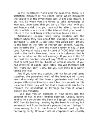 In the investment world and the academia, there is a
statistical measure of risk called ‘Beta’ which measures
the volatility of the investment tool. A big beta means a
big risk. So when you are trying to take advantage of
leverage, understand that you carry a ‘high beta’ with you
and hence a risk that you may not be able to earn the
return which is in excess of the interest that you need to
return to the bank from which you have taken a loan.
Additionally, people rarely bring taxation into the
picture when they talk about the leverage. Assume you
borrowed `1 lakh at 10 per cent, you would pay `10,000
to the bank in the form of interest per annum. Assume,
you invested this `1 lakh and made a return of say 14 per
cent. You would make a net income of `4000 (net interest
paid to the bank). However, there is a tax element that is
yet to be added on the net earnings. If you are in the 30
per cent tax bracket, you will pay `2800 in taxes (20 per
cent capital gain tax on `14000 of interest income) if you
had invested at capital gain rates. You will therefore not
net `4000 but only `1200. Do you still think it is worth
taking the risk?
And if you take into account the risk factor and taxes
together, the perceived yield of the leverage will come
down drastically. All the finance graduates and bankers,
people with vested interests, want to cross swords on this
issue but I think they will find that a reasonable risk factor
reduces the advantage of leverage to zero if viewed
closely and minutely.
I will give you an example of how banks use the
concept of risk in their lending business. Usually before
lending to a corporate, the bank will assess the perceived
ROC from its lending. Lending by the bank is nothing but
an investment from the bank’s perspective as it brings in
more money to it in the form of interest paid by the
borrowing entity. However, not all corporates are equally
 