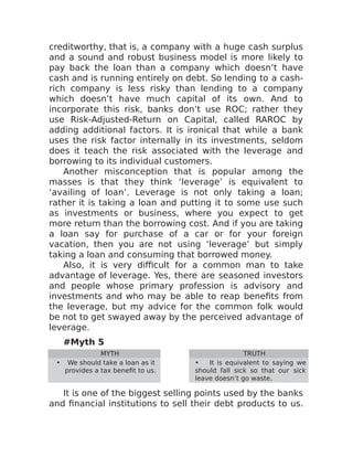 creditworthy, that is, a company with a huge cash surplus
and a sound and robust business model is more likely to
pay back the loan than a company which doesn’t have
cash and is running entirely on debt. So lending to a cash-
rich company is less risky than lending to a company
which doesn’t have much capital of its own. And to
incorporate this risk, banks don’t use ROC; rather they
use Risk-Adjusted-Return on Capital, called RAROC by
adding additional factors. It is ironical that while a bank
uses the risk factor internally in its investments, seldom
does it teach the risk associated with the leverage and
borrowing to its individual customers.
Another misconception that is popular among the
masses is that they think ‘leverage’ is equivalent to
‘availing of loan’. Leverage is not only taking a loan;
rather it is taking a loan and putting it to some use such
as investments or business, where you expect to get
more return than the borrowing cost. And if you are taking
a loan say for purchase of a car or for your foreign
vacation, then you are not using ‘leverage’ but simply
taking a loan and consuming that borrowed money.
Also, it is very difficult for a common man to take
advantage of leverage. Yes, there are seasoned investors
and people whose primary profession is advisory and
investments and who may be able to reap benefits from
the leverage, but my advice for the common folk would
be not to get swayed away by the perceived advantage of
leverage.
#Myth 5
MYTH TRUTH
• We should take a loan as it
provides a tax benefit to us.
• It is equivalent to saying we
should fall sick so that our sick
leave doesn’t go waste.
It is one of the biggest selling points used by the banks
and financial institutions to sell their debt products to us.
 