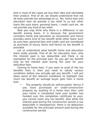 And in most of the cases we buy their idea and ultimately
their product. First of all, we should understand that not
all loans provide tax advantage to us. Yes, home loan and
education loan do provide a tax relief to us but other
loans like auto loans, personal loans, 4 credit card etc. do
not provide any kind of tax relief.
Now you may think why there is a difference in tax
benefit among loans. It is because the government
considers home and education as necessities and hence
provides some kind of tax benefit while other loans such
as auto loan, personal loan and credit card are considered
as purchase of luxury items and hence no tax benefit is
provided.
Let us understand what benefit home and education
loans really provide. First of all, for education loan, only
the interest paid is tax deductible and there is no
exemption for the principal part. So you get tax benefit
only on the interest paid during the year for your
education loan.
Coming to home loan, if you want to avail of the tax
benefits from it, then you need to satisfy various
conditions before you actually get any benefit. I will put
down some of the relevant conditions to highlight how
much tax benefit an average buyer gets from a home
loan.
• The property should be self-occupied. Hence if
you have purchased an under-construction
property by availing of a home loan then until
your home is completed (and your builder has
handed over the completion certificate to you),
you cannot claim any tax benefit. Also while the
interest paid during the construction period is tax
deductible in retrospective, there is no deduction
available for the principal amount paid during the
construction period.
 