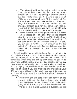 • The interest paid on the self-occupied property
is tax deductible under Sec 24 for a maximum
amount of `2 lakh. The principal amount paid is
tax deductible under Sec 80C. And since in most
of the cases, people already fill the bucket of Sec
80C with PPF, EPF, NSC, Tax Saving FD, ELSS etc.,
they are unable to take any benefit for the
principal amount paid for the home loan. Hence,
in almost all the cases, you will get benefit only
for the interest paid, just like in education loan.
• Since in most the cases, people avail of a home
loan in excess of ` 50 lakh (that is the present
situation in most of the Tier-I and Tier-II cities) and
since the home loan interest rate is around 9 to 10
per cent, so out of total interest paid of ` 5 lakh,
you get benefit for the interest amount paid to the
extent of ` 2 lakh only. For the balance and the
major part of interest, you do not get any tax
benefit.
So getting the tax benefit for home loan is not so easy
and straightforward as it is perceived by the general
masses. However, no bank/FI will tell you about these
conditions when they are selling debt products (loans) to
you. They will tell that you will get tax benefit, so you buy
their idea and ultimately their product, (debt product) and
end up paying more than what you had earlier calculated.
You feel cheated if you are tracking and managing your
EMI payments diligently. But again you can’t do much as
you have already made the purchase and can’t reverse it
so easily.
• Also while you are able to get tax benefit on the
interest paid on the home loan, you should
understand that the real benefit is not really worth
going in for loans. If you are not convinced then
let’s do some maths. Assume a typical salaried
 