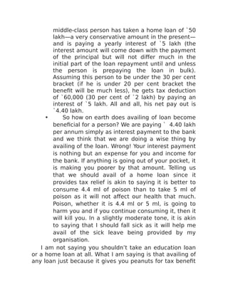 middle-class person has taken a home loan of `50
lakh—a very conservative amount in the present—
and is paying a yearly interest of `5 lakh (the
interest amount will come down with the payment
of the principal but will not differ much in the
initial part of the loan repayment until and unless
the person is prepaying the loan in bulk).
Assuming this person to be under the 30 per cent
bracket (if he is under 20 per cent bracket the
benefit will be much less), he gets tax deduction
of `60,000 (30 per cent of `2 lakh) by paying an
interest of `5 lakh. All and all, his net pay out is
`4.40 lakh.
• So how on earth does availing of loan become
beneficial for a person? We are paying ` 4.40 lakh
per annum simply as interest payment to the bank
and we think that we are doing a wise thing by
availing of the loan. Wrong! Your interest payment
is nothing but an expense for you and income for
the bank. If anything is going out of your pocket, it
is making you poorer by that amount. Telling us
that we should avail of a home loan since it
provides tax relief is akin to saying it is better to
consume 4.4 ml of poison than to take 5 ml of
poison as it will not affect our health that much.
Poison, whether it is 4.4 ml or 5 ml, is going to
harm you and if you continue consuming it, then it
will kill you. In a slightly moderate tone, it is akin
to saying that I should fall sick as it will help me
avail of the sick leave being provided by my
organisation.
I am not saying you shouldn’t take an education loan
or a home loan at all. What I am saying is that availing of
any loan just because it gives you peanuts for tax benefit
 