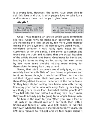is a wrong idea. However, the banks have been able to
sell this idea and that is why people love to take loans
and banks are more than happy to give them.
#Myth 6
MYTH TRUTH
• Taking a longer tenure loan
is beneficial as the EMI feels
easy on my pocket.
• Alonger tenure loan depletes
you of your savings and brings
considerable income to the bank.
Once I was reading an article which went something
like this, ‘Good news for home loan borrowers as banks
are increasing the loan tenure by ten more years thereby
easing the EMI payments the homebuyers would make.’ I
wondered whether it was really good news for the
customers or for the banks. I did some calculation and
found out the truth and realised that the actual headline
of the article should have been: ‘Good news for banks and
lending institutes as they are increasing the loan tenure
by ten more years thereby making more money for
themselves for every loan they extend.’
Seeing that retail customers are already tying up their
monthly income with EMIs of cars, home appliances and
furniture, banks thought it would be difficult for them to
sell their biggest asset, their best product, home loan, to
them if they didn’t increase the tenure of the home loans.
So they have started selling their home loan with the tag
line—pay your home loan with easy EMIs by availing of
our thirty years tenure loan. And what did the people do?
They fell into the trap without realising how much more
they would actually pay by going for a longer tenure loan.
So here is the math for you. When you take a loan of
`50 lakh at an interest rate of 9 per cent, then with a
fifteen-year tenure of loan, your EMI comes to `50,713.
However, when the tenure is increased to thirty years, the
EMI gets reduced to `40,231 and we feel happy about it
 