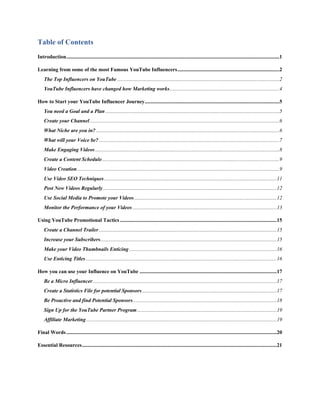 Table of Contents
Introduction...................................................................................................................................................................1
Learning from some of the most Famous YouTube Influencers..............................................................................2
The Top Influencers on YouTube ............................................................................................................................2
YouTube Influencers have changed how Marketing works....................................................................................4
How to Start your YouTube Influencer Journey.......................................................................................................5
You need a Goal and a Plan .....................................................................................................................................5
Create your Channel.................................................................................................................................................6
What Niche are you in? ............................................................................................................................................6
What will your Voice be? ..........................................................................................................................................7
Make Engaging Videos.............................................................................................................................................8
Create a Content Schedule........................................................................................................................................9
Video Creation...........................................................................................................................................................9
Use Video SEO Techniques....................................................................................................................................11
Post New Videos Regularly.....................................................................................................................................12
Use Social Media to Promote your Videos.............................................................................................................12
Monitor the Performance of your Videos ..............................................................................................................13
Using YouTube Promotional Tactics ........................................................................................................................15
Create a Channel Trailer........................................................................................................................................15
Increase your Subscribers.......................................................................................................................................15
Make your Video Thumbnails Enticing.................................................................................................................16
Use Enticing Titles ..................................................................................................................................................16
How you can use your Influence on YouTube .........................................................................................................17
Be a Micro Influencer.............................................................................................................................................17
Create a Statistics File for potential Sponsors.......................................................................................................17
Be Proactive and find Potential Sponsors..............................................................................................................18
Sign Up for the YouTube Partner Program...........................................................................................................19
Affiliate Marketing..................................................................................................................................................19
Final Words.................................................................................................................................................................20
Essential Resources.....................................................................................................................................................21
 