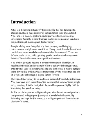 1
Introduction
What is a YouTube influencer? It is someone that has developed a
channel and has a huge number of subscribers in their chosen field.
YouTube is a massive platform and it provides huge outreach for
influencers. With the right influencer marketing you can set trends on
the platform and make a great deal of money.
Imagine doing something that you love everyday and bringing
entertainment and pleasure to millions. Every possible niche has at least
one influencer on YouTube and some niches have several. There are
influencers in travel, video gaming, product reviews and many more.
Some of these influencers earn significant incomes.
You are not going to become a YouTube influencer overnight. It
requires dedication and consistent effort to achieve influencer status.
Decide what your influencer goals are and then create a plan to achieve
them. If you like creating videos that people love to watch then the life
of a YouTube influencer is a good option for you.
There is a lot of money to be made as a successful YouTube influencer.
You may have seen examples of the incomes that some of these people
are generating. It is the best job in the world as you are highly paid for
something that you love doing.
In this special report we will provide you with the advice and guidance
that you need to begin your journey as a YouTube influencer. By
following the steps in this report, you will give yourself the maximum
chance of success.
 