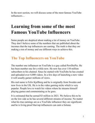2
In the next section, we will discuss some of the most famous YouTube
influencers…
Learning from some of the most
Famous YouTube Influencers
Some people are skeptical about making a lot of money on YouTube.
They don’t believe some of the numbers that are published about the
incomes that the top influencers are earning. The truth is that they are
making a ton of money and use different ways to achieve this.
The Top Influencers on YouTube
The number one influencer on YouTube is a guy called PewDiePie. He
has been number one for a while now. He now has over 110 million
subscribers to his channel. Since he started with YouTube he has created
and uploaded over 4,000 videos. In a few days of launching a new video
it will usually garner millions of views.
His real name is Felix Kjellberg and he is originally from Sweden and
now lives in the UK. He is in the video gaming niche which is very
popular. People love to watch his videos where he streams himself
playing games and commentating as he goes.
It is estimated that he earned $3 million in 2021. We believe this to be
on the low side as he has several different streams of income. No matter
what his true earnings are as a YouTube influencer they are significant
and he is living proof that top influencers can earn a fortune.
 