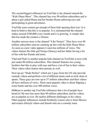 3
The second biggest influencer on YouTube is the channel named the
“Kids Diana Show”. This channel has over 90 million subscribers and is
about a girl called Diana and her brother Roma unboxing toys and
participating in great adventures.
YouTube users cannot get enough of these kids opening their toys. It is
hard to believe that this is so popular. It is estimated that the channel
makes around $700,000 every month and it is growing. A simple idea
that has made the creators a fortune.
Another success story is the channel “Like Nastya”. They have over 88
million subscribers and are catching up fast with the Kids Diana Show.
As soon as a new video appears it soon has millions of views. The
videos feature the little girl Nastya (Stacey) and her father having a lot
of fun with her friends and more.
Vlad and Nicki is another popular kids channel on YouTube is next with
just under 80 million subscribers. This channel features two young
brothers that like to play with toys and have a lot of fun in their videos.
Their videos often feature their parents as well.
Next up are “Dude Perfect” which are 5 guys from the US who provide
comedy videos and perform a lot of different stunts such as trick shots in
sports. These guys are now up to 57 million subscribers and their videos
all have millions of views. There most popular video is about flipping a
water bottle and has over 400 million views.
MrBeast is another top YouTube influencer that a lot of people have
heard of. He now has more than 90 million subscribers and his videos
are as popular as ever. He tackles different challenges in his videos.
Other popular influencers include Kimberly Loaiza who is from Mexico
and creates lifestyle videos and Smosh who are a comedy team.
 