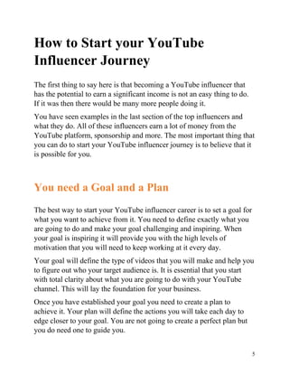 5
How to Start your YouTube
Influencer Journey
The first thing to say here is that becoming a YouTube influencer that
has the potential to earn a significant income is not an easy thing to do.
If it was then there would be many more people doing it.
You have seen examples in the last section of the top influencers and
what they do. All of these influencers earn a lot of money from the
YouTube platform, sponsorship and more. The most important thing that
you can do to start your YouTube influencer journey is to believe that it
is possible for you.
You need a Goal and a Plan
The best way to start your YouTube influencer career is to set a goal for
what you want to achieve from it. You need to define exactly what you
are going to do and make your goal challenging and inspiring. When
your goal is inspiring it will provide you with the high levels of
motivation that you will need to keep working at it every day.
Your goal will define the type of videos that you will make and help you
to figure out who your target audience is. It is essential that you start
with total clarity about what you are going to do with your YouTube
channel. This will lay the foundation for your business.
Once you have established your goal you need to create a plan to
achieve it. Your plan will define the actions you will take each day to
edge closer to your goal. You are not going to create a perfect plan but
you do need one to guide you.
 