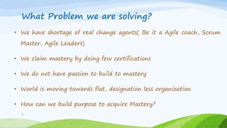 What Problem we are solving?
• We have shortage of real change agents( Be it a Agile coach, Scrum
Master, Agile Leaders)
• We claim mastery by doing few certifications
• We do not have passion to build to mastery
• World is moving towards flat, designation less organization
• How can we build purpose to acquire Mastery?
3