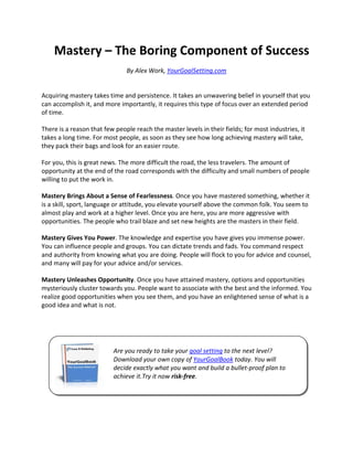 Mastery – The Boring Component of Success
                               By Alex Work, YourGoalSetting.com


Acquiring mastery takes time and persistence. It takes an unwavering belief in yourself that you
can accomplish it, and more importantly, it requires this type of focus over an extended period
of time.

There is a reason that few people reach the master levels in their fields; for most industries, it
takes a long time. For most people, as soon as they see how long achieving mastery will take,
they pack their bags and look for an easier route.

For you, this is great news. The more difficult the road, the less travelers. The amount of
opportunity at the end of the road corresponds with the difficulty and small numbers of people
willing to put the work in.

Mastery Brings About a Sense of Fearlessness. Once you have mastered something, whether it
is a skill, sport, language or attitude, you elevate yourself above the common folk. You seem to
almost play and work at a higher level. Once you are here, you are more aggressive with
opportunities. The people who trail blaze and set new heights are the masters in their field.

Mastery Gives You Power. The knowledge and expertise you have gives you immense power.
You can influence people and groups. You can dictate trends and fads. You command respect
and authority from knowing what you are doing. People will flock to you for advice and counsel,
and many will pay for your advice and/or services.

Mastery Unleashes Opportunity. Once you have attained mastery, options and opportunities
mysteriously cluster towards you. People want to associate with the best and the informed. You
realize good opportunities when you see them, and you have an enlightened sense of what is a
good idea and what is not.




                          Are you ready to take your goal setting to the next level?
                          Download your own copy of YourGoalBook today. You will
                          decide exactly what you want and build a bullet-proof plan to
                          achieve it.Try it now risk-free.
 
