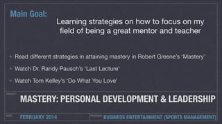 Main Goal:

Learning strategies on how to focus on my
ﬁeld of being a great mentor and teacher

Read diﬀerent strategies in attaining mastery in Robert Greene’s ‘Mastery’

Watch Dr. Randy Pausch’s ‘Last Lecture’

Watch Tom Kelley’s ‘Do What You Love’
PROJECT

MASTERY: PERSONAL DEVELOPMENT & LEADERSHIP

DATE

FEBRUARY 2014

PROGRAM:

BUSINESS ENTERTAINMENT (SPORTS MANAGEMENT)

 