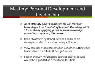 Mastery: Personal Development and
Leadership
 April 2014-My goal is to master the concepts for
becoming a true “master” of Internet Marketing within
12 months by applying principles and knowledge
gained by completing this course.
 Read “Mastery” by Robert Greene and learn his
strategies and tactics for becoming a Master.
 View YouTube video presentations of other cutting edge
leaders from the “Talks@ Google” series.
 Search through my LinkedIn connections to see who
would be a good fit as a mentor in this field.
 