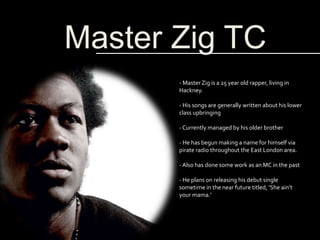 Master Zig TC
- Master Zig is a 25 year old rapper, living in
Hackney.
- His songs are generally written about his lower
class upbringing
- Currently managed by his older brother
- He has begun making a name for himself via
pirate radio throughout the East London area.
- Also has done some work as an MC in the past
- He plans on releasing his debut single
sometime in the near future titled, ‘She ain’t
your mama.’
 