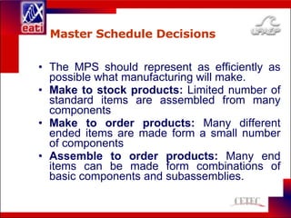 Master Schedule Decisions The MPS should represent as efficiently as possible what manufacturing will make. Make to stock products:  Limited number of standard items are assembled from many components Make to order products:  Many different ended items are made form a small number of components Assemble to order products:  Many end items can be made form combinations of basic components and subassemblies. 