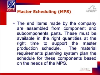 Master Scheduling (MPS) The end items made by the company are assembled from component and subcomponents parts. These must be available in the right quantities at the right time to support the master production schedule.  The material requirements planning system plan the schedule for these components based on the needs of the MPS. 