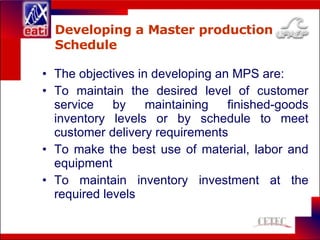 Developing a Master production Schedule The objectives in developing an MPS are: To maintain the desired level of customer service by maintaining finished-goods inventory levels or by schedule to meet customer delivery requirements To make the best use of material, labor and equipment To maintain inventory investment at the required levels 