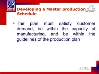 Developing a Master production
Schedule
• The plan must satisfy customer
demand, be within the capacity of
manufacturing, and be within the
guidelines of the production plan
 