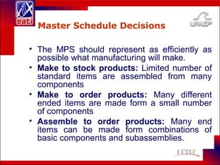 Master Schedule Decisions
• The MPS should represent as efficiently as
possible what manufacturing will make.
• Make to stock products: Limited number of
standard items are assembled from many
components
• Make to order products: Many different
ended items are made form a small number
of components
• Assemble to order products: Many end
items can be made form combinations of
basic components and subassemblies.
 