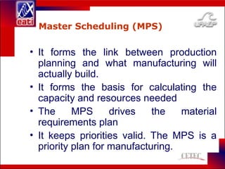 Master Scheduling (MPS)
• It forms the link between production
planning and what manufacturing will
actually build.
• It forms the basis for calculating the
capacity and resources needed
• The MPS drives the material
requirements plan
• It keeps priorities valid. The MPS is a
priority plan for manufacturing.
 