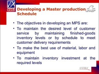 Developing a Master production
Schedule
• The objectives in developing an MPS are:
• To maintain the desired level of customer
service by maintaining finished-goods
inventory levels or by schedule to meet
customer delivery requirements
• To make the best use of material, labor and
equipment
• To maintain inventory investment at the
required levels
 
