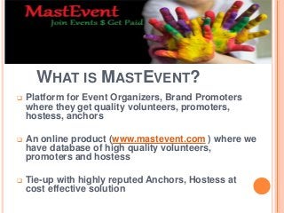 WHAT IS MASTEVENT?
 Platform for Event Organizers, Brand Promoters
where they get quality volunteers, promoters,
hostess, anchors
 An online product (www.mastevent.com ) where we
have database of high quality volunteers,
promoters and hostess
 Tie-up with highly reputed Anchors, Hostess at
cost effective solution
 