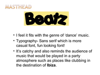 • I feel it fits with the genre of ‘dance’ music.
• Typography- Sans serif which is more
  casual font, fun looking font!
• It’s catchy and also reminds the audience of
  music that would be played in a party
  atmosphere such as places like clubbing in
  the destination of Ibiza.
 