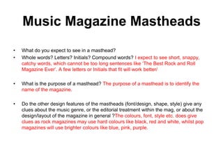 Music Magazine Mastheads
•
•

What do you expect to see in a masthead?
Whole words? Letters? Initials? Compound words? I expect to see short, snappy,
catchy words, which cannot be too long sentences like ‘The Best Rock and Roll
Magazine Ever’. A few letters or Initials that fit will work better/

•

What is the purpose of a masthead? The purpose of a masthead is to identify the
name of the magazine.

•

Do the other design features of the mastheads (font/design, shape, style) give any
clues about the music genre, or the editorial treatment within the mag, or about the
design/layout of the magazine in general ?The colours, font, style etc. does give
clues as rock magazines may use hard colours like black, red and white, whilst pop
magazines will use brighter colours like blue, pink, purple.

 