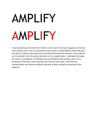 AMPLIFY
AMPLIFY
I have decided to use this font from ‘Dafont’ on the cover of my music magazine as I feel like
it fits my genre well. It has a very rebellious look and this is something that reflects the punk
rock genre. Using the colour black for my masthead will attract the attention of my audience
as it is very bold, it will also attract attention as it is in capital letters. I attempted to change
the colours to incorporate red although have not decided to add anymore colour to my
masthead as I feel that it will not go well with my front cover ideas. I think that this
masthead looks very informal and gives indication of what is going to be featured in the
magazine.
 
