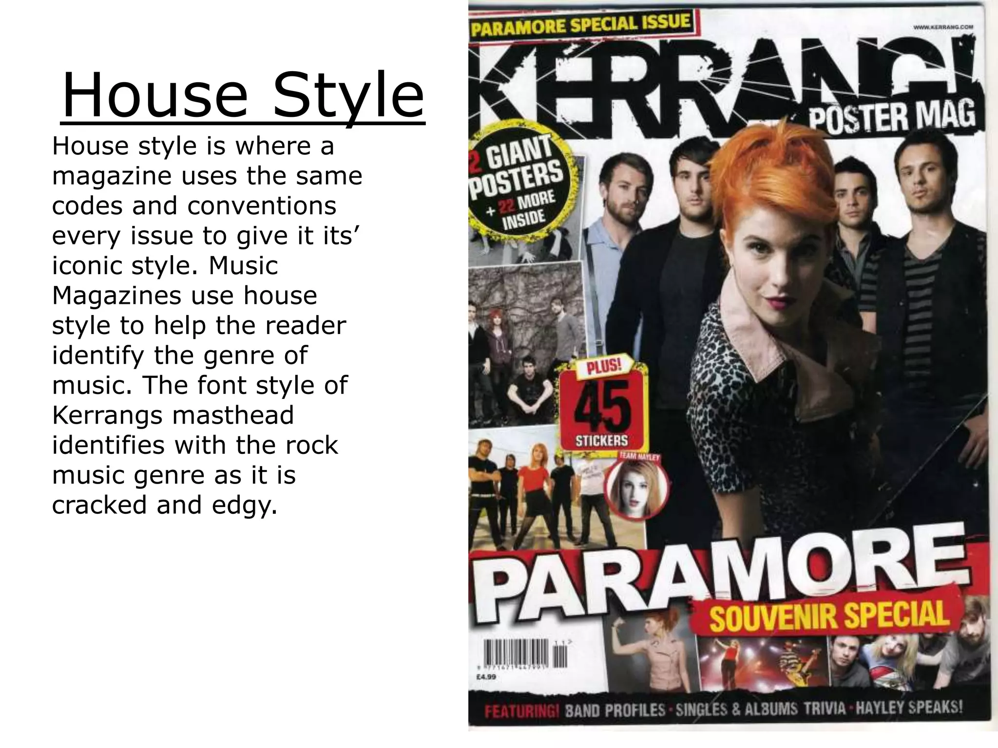 House Style
House style is where a
magazine uses the same
codes and conventions
every issue to give it its’
iconic style. Music
Magazines use house
style to help the reader
identify the genre of
music. The font style of
Kerrangs masthead
identifies with the rock
music genre as it is
cracked and edgy.
 