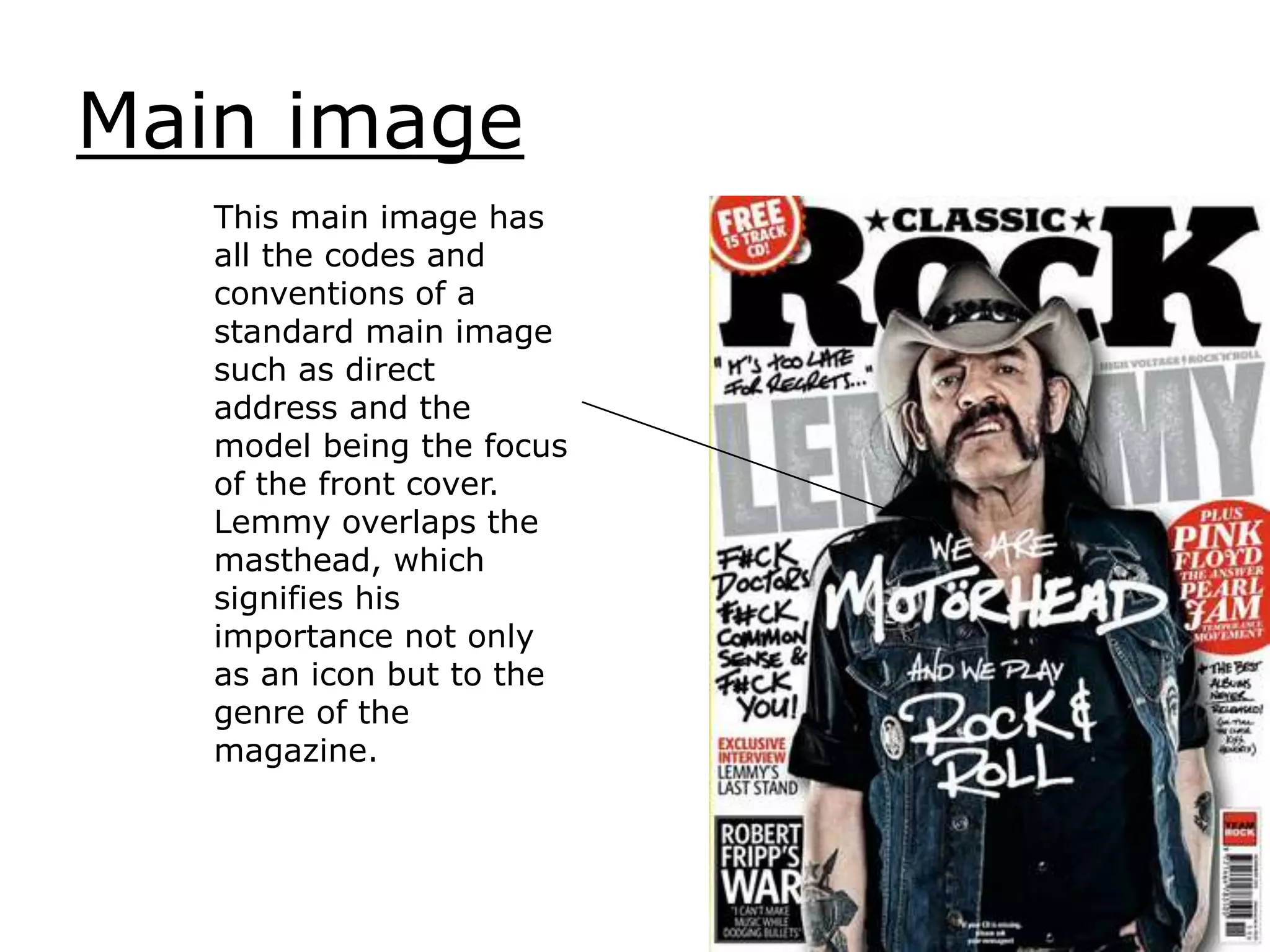 Main image
This main image has
all the codes and
conventions of a
standard main image
such as direct
address and the
model being the focus
of the front cover.
Lemmy overlaps the
masthead, which
signifies his
importance not only
as an icon but to the
genre of the
magazine.
 