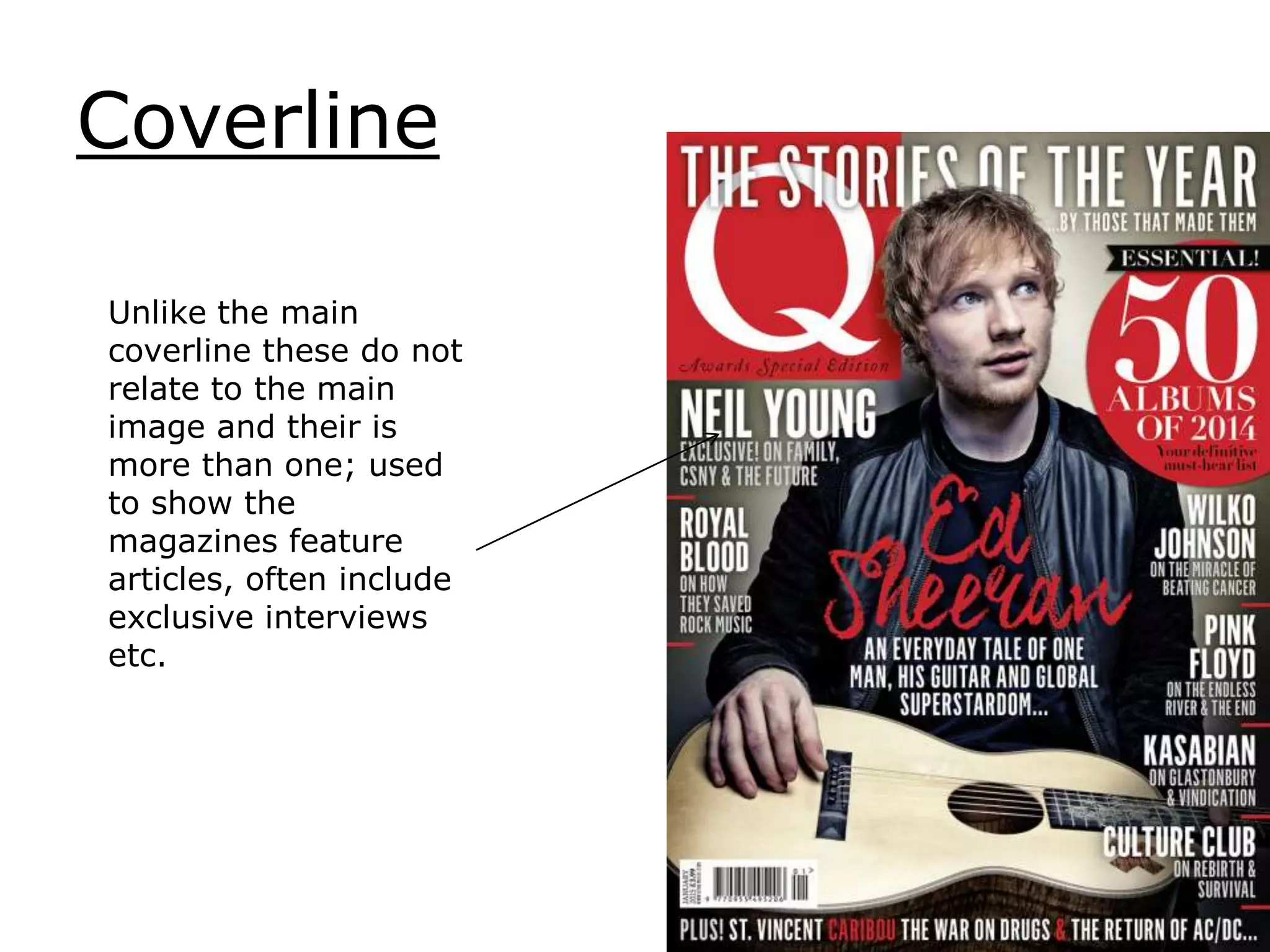 Coverline
Unlike the main
coverline these do not
relate to the main
image and their is
more than one; used
to show the
magazines feature
articles, often include
exclusive interviews
etc.
 
