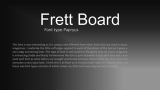 Frett BoardFont type-Papryus
This font is very interesting as it is unique and different from other fonts that are used in music
magazines. I really like the little ruff edges applied to each of the letters of the text as it gives a
very edgy and strong look. This type of look is well suited to the genre that my music magazine
is enhancing (Indie and Rock) Furthermore the font is joint between a sans serif font and a non
sand serif font as some letters are straight and formal whereas other letters are very curvy and
connotes a very sassy look. I think this is brilliant as it includes both types of characteristics that
these two font types consists of which makes my tittle look more big and eye-catching.
 