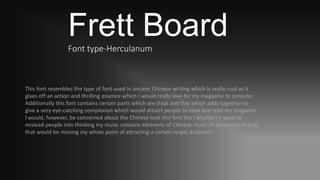 Frett BoardFont type-Herculanum
This font resembles the type of font used in ancient Chinese writing which is really cool as it
gives off an action and thrilling essence which I would really love for my magazine to connote.
Additionally this font contains certain parts which are thick and thin which adds together to
give a very eye-catching complexion which would attract people to view and read my magazine.
I would, however, be concerned about the Chinese look this font has I wouldn't’t want to
mislead people into thinking my music contains elements of Chinese music of some sort, in it as
that would be missing my whole point of attracting a certain target audience.
 