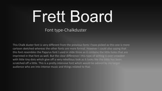 Frett Board
Font type-Chalkduster
This Chalk duster font is very different from the previous fonts I have picked as this one is more
cartoon sketched whereas the other fonts are more formal. However I could also saying that
this font resembles the Papyrus font I used in slide three as it contains the little holes that are
imprinted in that font as well. But the clear difference I this type of writing is over crowded
with little tiny dots which give off a very rebellious look as it looks like the tittle has been
scratched off a little. This is a pretty intensive font which would be adored by my target
audience who are into intense music and things related to that.
 