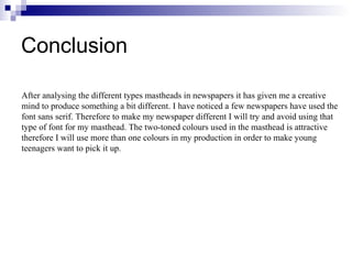 Conclusion
After analysing the different types mastheads in newspapers it has given me a creative
mind to produce something a bit different. I have noticed a few newspapers have used the
font sans serif. Therefore to make my newspaper different I will try and avoid using that
type of font for my masthead. The two-toned colours used in the masthead is attractive
therefore I will use more than one colours in my production in order to make young
teenagers want to pick it up.
 