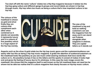 Too start off with the name ‘culture’ relates too a Hip-Hop magazine because it relates too the hip-hop gang culture and different gangs & groups and record labels are shown in hip-hop through music. Hip hop refers too music as being a culture that’s how important culture is too hip hop  The size of the masthead is big and bold so walking customers can see the magazine from far away and it can stand out if places alongside other magazine in shelves. They are capital letters so it stands out  The colours of the masthead is shown as gold and silver firstly they are colours that compliment each-other when combined so it stands out secondly it represents luxury and it is colours of fine jewellery which is a huge aspect of the hip hop society. Aspects such as the silver & gold relate too the hip hop music genre and the customers/audience can easily refer too this as being a hip hop music magazine. It grabs the attention of audience/customers as the masthead looks like jewellery as you see music artist wearing necklaces that have words like culture on it,, the jewellery bumps it has on the letters and the sparks it consist of makes it looks high end and gives the feeling of luxury due to it’s slickness. In this case the main image covers the masthead, this shows that the magazine itself is well known so the full masthead does not need too be shown too be able too realise that it’s culture magazine that clearly focuses on hip-hip music culture. 