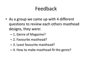 Feedback 
• As a group we came up with 4 different 
questions to review each others masthead 
designs, they were: 
– 1. Genre of Magazine? 
– 2. Favourite masthead? 
– 3. Least favourite masthead? 
– 4. How to make masthead fit the genre? 
 