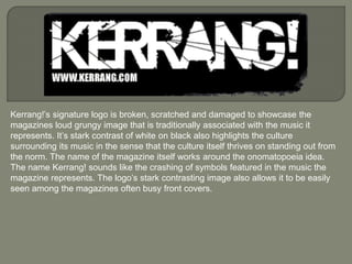 Kerrang!’s signature logo is broken, scratched and damaged to showcase the
magazines loud grungy image that is traditionally associated with the music it
represents. It’s stark contrast of white on black also highlights the culture
surrounding its music in the sense that the culture itself thrives on standing out from
the norm. The name of the magazine itself works around the onomatopoeia idea.
The name Kerrang! sounds like the crashing of symbols featured in the music the
magazine represents. The logo’s stark contrasting image also allows it to be easily
seen among the magazines often busy front covers.
 