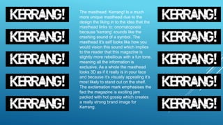 The masthead: Kerrang! Is a much
more unique masthead due to the
design the liking in to the idea that the
masthead links to: onomatopoeia
because 'kerrang' sounds like the
crashing sound of a symbol. The
masthead it’s self looks like how you
would vision this sound which implies
to the reader that this magazine is
slightly more rebellious with a fun tone,
meaning all the information is
exclusive. As a whole the masthead
looks 3D as if it really is in your face
and because it’s visually appealing it’s
most likely to stand out on the shelf.
The exclamation mark emphasises the
fact the magazine is exciting jam
packed with hot gossip which creates
a really strong brand image for
Kerrang.
 