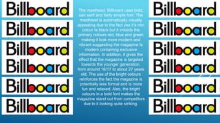 The masthead: Billboard uses bold,
san serif and fairly simple font. The
masthead is automatically visually
appealing due to the fact yes it’s min
colour Is black but it imbeds the
primary colours red, blue and green
making it look more modern and
vibrant suggesting the magazine Is
modern containing exclusive
information. In addition, it gives the
effect that the magazine is targeted
towards the younger generation,
from around 16/17 to about 27 years
old. The use of the bright colours
reinforces the fact the magazine is
potentially less formal and is more
fun and relaxed. Also, the bright
colours in a bold font makes the
magazine stand out from competitors
due to it looking quite striking.
 