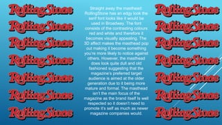 Straight away the masthead:
RollingStone has an edgy look the
serif font looks like it would be
used in Broadway. The font
consists of the contrasting colours
red and white and therefore it
becomes visually appealing. The
3D affect makes the masthead pop
out making it become something
you’re more likely to notice against
others. However, the masthead
does look quite dull and old
fashioned suggesting that the
magazine’s preferred target
audience is aimed at the older
generation due to it being more
mature and formal. The masthead
isn’t the main focus of the
magazine as the brand itself Is well
respected so it doesn’t need to
promote it’s self as much as newer
magazine companies would.
 
