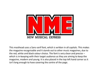 This masthead uses a Sans-serif font, which is written in all capitals. This makes
the magazine recognisable and it stands out to other music magazines, due to
the red, white and black colour choice. The font is very clean and precise –
which is in-keeping with their target audience as they are aiming to keep the
magazine, modern and young. It is also placed in the top left hand corner as it
isn't long enough to have covering the centre of the page.
 