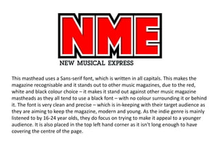 This masthead uses a Sans-serif font, which is written in all capitals. This makes the
magazine recognisable and it stands out to other music magazines, due to the red,
white and black colour choice – it makes it stand out against other music magazine
mastheads as they all tend to use a black font – with no colour surrounding it or behind
it. The font is very clean and precise – which is in-keeping with their target audience as
they are aiming to keep the magazine, modern and young. As the indie genre is mainly
listened to by 16-24 year olds, they do focus on trying to make it appeal to a younger
audience. It is also placed in the top left hand corner as it isn't long enough to have
covering the centre of the page.
 