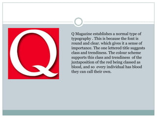 Q Magazine establishes a normal type of
typography . This is because the font is
round and clear. which gives it a sense of
importance. The one lettered title suggests
class and trendiness. The colour scheme
supports this class and trendiness of the
juxtaposition of the red being classed as
blood, and so every individual has blood
they can call their own.
 