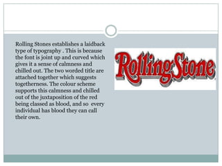 Rolling Stones establishes a laidback
type of typography . This is because
the font is joint up and curved which
gives it a sense of calmness and
chilled out. The two worded title are
attached together which suggests
togetherness. The colour scheme
supports this calmness and chilled
out of the juxtaposition of the red
being classed as blood, and so every
individual has blood they can call
their own.
 