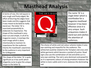 Masthead Analysis
The name ‘Q’ is a
single letter which is
unorthodox for a
magazine masthead
however it has been
effective since it is
very unique. Such
uniqueness makes it
stand out and catches
the attention of
audiences.
The choice of white and red colour scheme makes it very
eye-catching and impactful for the audience. The
white/red could be related to the Templars red cross and
white garments which became a symbol of justice. Road
signs also use the combination of red and white as it is
very eye-catching. The red is very dominant and powerful
as it is represents colours of strong emotions however the
white is more subtle and in turn, balances the dominating
red.
In terms of size, the red square is
very rough and finely edged. No
effort of blurring the edges have
been made and this suggests that
it was meant to be bold to really
stand out. The letter ‘Q’ is
oversized purposefully to
elaborate its importance. The
shape of the masthead is very
clear-cut and simple, in all of its
magazine covers, it overlaps the
main image which is done
intentionally to maintain its
importance for the audience.
Clearly the masthead’s awareness
to the audience is very important
for Q Magazine.
The shape of the letter ‘Q‘ is quite
significant as it has serifs which
elegantly curve to give the unique
shape to the letter Q.
 