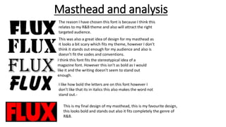 Masthead and analysis
The reason I have chosen this font is because I think this
relates to my R&B theme and also will attract the right
targeted audience.
This was also a great idea of design for my masthead as
it looks a bit scary which fits my theme, however I don’t
think it stands out enough for my audience and also is
doesn’t fit the codes and conventions.
I think this font fits the stereotypical idea of a
magazine font. However this isn’t as bold as I would
like it and the writing doesn’t seem to stand out
enough.
I like how bold the letters are on this font however I
don’t like that its in italics this also makes the word not
stand out.-
This is my final design of my masthead, this is my favourite design,
this looks bold and stands out also it fits completely the genre of
R&B.
 